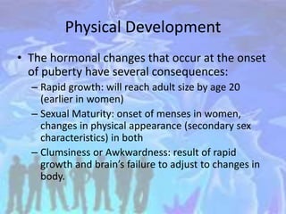 Physical Development
• The hormonal changes that occur at the onset
of puberty have several consequences:
– Rapid growth: will reach adult size by age 20
(earlier in women)
– Sexual Maturity: onset of menses in women,
changes in physical appearance (secondary sex
characteristics) in both
– Clumsiness or Awkwardness: result of rapid
growth and brain’s failure to adjust to changes in
body.
 