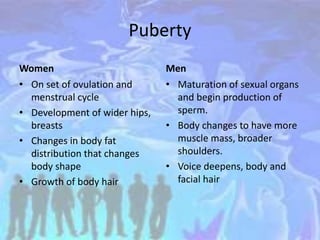 Puberty
Women
• On set of ovulation and
menstrual cycle
• Development of wider hips,
breasts
• Changes in body fat
distribution that changes
body shape
• Growth of body hair
Men
• Maturation of sexual organs
and begin production of
sperm.
• Body changes to have more
muscle mass, broader
shoulders.
• Voice deepens, body and
facial hair
 