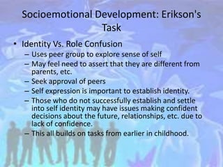 Socioemotional Development: Erikson's
Task
• Identity Vs. Role Confusion
– Uses peer group to explore sense of self
– May feel need to assert that they are different from
parents, etc.
– Seek approval of peers
– Self expression is important to establish identity.
– Those who do not successfully establish and settle
into self identity may have issues making confident
decisions about the future, relationships, etc. due to
lack of confidence.
– This all builds on tasks from earlier in childhood.
 