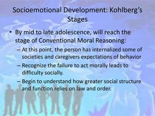 Socioemotional Development: Kohlberg’s
Stages
• By mid to late adolescence, will reach the
stage of Conventional Moral Reasoning:
– At this point, the person has internalized some of
societies and caregivers expectations of behavior
– Recognize the failure to act morally leads to
difficulty socially.
– Begin to understand how greater social structure
and function relies on law and order.
 