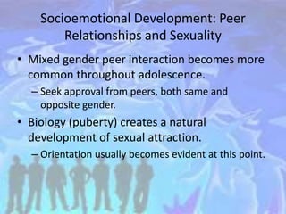 Socioemotional Development: Peer
Relationships and Sexuality
• Mixed gender peer interaction becomes more
common throughout adolescence.
– Seek approval from peers, both same and
opposite gender.
• Biology (puberty) creates a natural
development of sexual attraction.
– Orientation usually becomes evident at this point.
 
