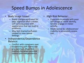 Speed Bumps in Adolescence
• Body Image Issues:
– Rapid changes and need for
peer approval often creates
self consciousness with
appearance that can lead to
problems.
– May feel shame/confusion
related to new sexual
feelings.
• Independence/Dependence
Balance:
– Conflict with caregivers over
boundaries, self expression
are common. Must find
medium between parental
control and independence
• High Risk Behavior:
– Especially in people with poor
self image or week identity,
tend to engage in riskier
activity.
– Made worse by adolescences'
inability to accurately assess
risk.
 