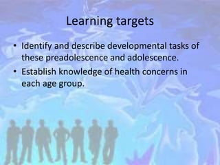 Learning targets
• Identify and describe developmental tasks of
these preadolescence and adolescence.
• Establish knowledge of health concerns in
each age group.
 