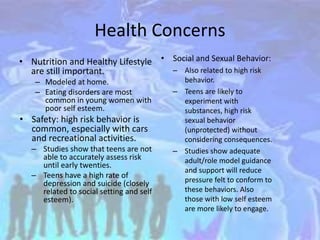 Health Concerns
• Nutrition and Healthy Lifestyle
are still important.
– Modeled at home.
– Eating disorders are most
common in young women with
poor self esteem.
• Safety: high risk behavior is
common, especially with cars
and recreational activities.
– Studies show that teens are not
able to accurately assess risk
until early twenties.
– Teens have a high rate of
depression and suicide (closely
related to social setting and self
esteem).
• Social and Sexual Behavior:
– Also related to high risk
behavior.
– Teens are likely to
experiment with
substances, high risk
sexual behavior
(unprotected) without
considering consequences.
– Studies show adequate
adult/role model guidance
and support will reduce
pressure felt to conform to
these behaviors. Also
those with low self esteem
are more likely to engage.
 