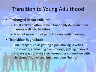 Transition to Young Adulthood
• Prolonged in our culture:
– Adult children often remain financially dependent on
parents well into twenties.
– May not move out of parents home until marriage.
• Transition is gradual:
– Small steps such as getting a job, moving in with a
room mate, graduating from college, getting married,
etc. are ways that we slow loosen our connection with
childhood “home” and build our own “home.”
 