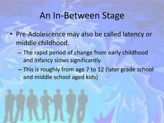 An In-Between Stage
• Pre-Adolescence may also be called latency or
middle childhood.
– The rapid period of change from early childhood
and infancy slows significantly.
– This is roughly from age 7 to 12 (later grade school
and middle school aged kids)
 