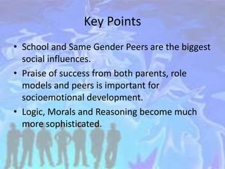 Key Points
• School and Same Gender Peers are the biggest
social influences.
• Praise of success from both parents, role
models and peers is important for
socioemotional development.
• Logic, Morals and Reasoning become much
more sophisticated.
 