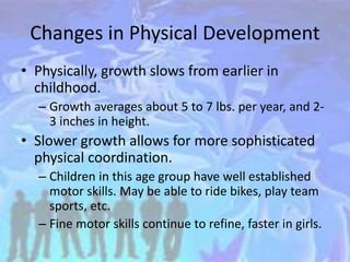 Changes in Physical Development
• Physically, growth slows from earlier in
childhood.
– Growth averages about 5 to 7 lbs. per year, and 2-
3 inches in height.
• Slower growth allows for more sophisticated
physical coordination.
– Children in this age group have well established
motor skills. May be able to ride bikes, play team
sports, etc.
– Fine motor skills continue to refine, faster in girls.
 