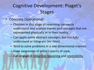Cognitive Development: Piaget’s
Stages
• Concrete Operational:
– Children in this stage of reasoning can easily
understand and analyze events and concepts that are
represented physically or in their reality.
– Can apply some abstract concepts, but not fully
understand or integrate (ex: time).
– Tend to solve problems in a one dimensional manner.
– Have awareness of other’s points of view.
– Can engage in inductive reasoning and reversibility.
 