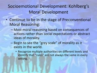 Socioemotional Development: Kohlberg’s
Moral Development
• Continue to be in the stage of Preconventional
Moral Reasoning:
– Most moral reasoning based on consequences of
actions rather than social expectations or abstract
ideas of morality.
– Begin to see the “grey scale” of morality as it
exists in the world.
• Recognize multiple authorities on different levels and
identify that “rules” are not always the same in every
setting.
 