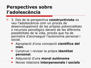 Perspectives sobre l’adolescència 3.  Des de la perspectiva  constructivista  es veu l’adolescència com un procés de desenvolupament de les pròpies potencialitats o recursos psicològics davant de les diferents possibilitats de la vida, procés que ha de permetre d’aconseguir l’autonomia personal i social. Apropiació d’una concepció  científica del món .  Construir i revisar la pròpia  identitat personal .  Adquisició d’una  moral autònoma Noves relacions  interpersonals i socials 