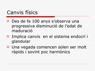 Canvis físics Des de fa 100 anys s’observa una progressiva disminució de l’edat de maduració Implica canvis  en el sistema endocrí i glandular Una vegada comencen solen ser molt ràpids i sovint poc harmònics 