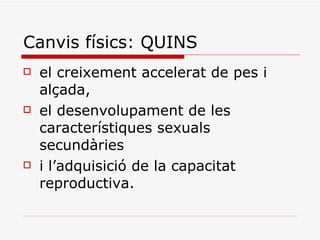 Canvis físics: QUINS el creixement accelerat de pes i alçada,  el desenvolupament de les característiques sexuals secundàries  i l’adquisició de la capacitat reproductiva.  