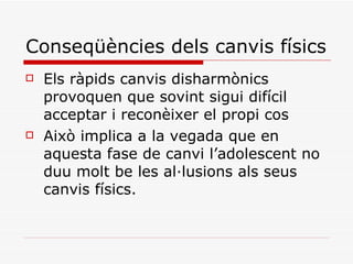 Conseqüències dels canvis físics Els ràpids canvis disharmònics provoquen que sovint sigui difícil acceptar i reconèixer el propi cos Això implica a la vegada que en aquesta fase de canvi l’adolescent no duu molt be les al·lusions als seus canvis físics. 