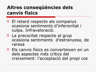 Altres conseqüències dels canvis físics El retard respecte als companys ocasiona sentiments d’inferioritat i culpa. Infravaloració.  La precocitat respecte al grup ocasiona sentiments  d’estranyesa, de raresa Els canvis físics es converteixen en un dels aspectes més crítics del creixement: l’acceptació del propi cos 