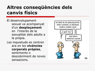 Altres conseqüències dels canvis físics El desenvolupament sexual va acompanyat d’un  desplaçament  en  l’interès de la sexualitat dels adults a la pròpia.  Les inquietuds es centren ara en les  vivències corporals pròpies , sentiments o descobriment de noves sensacions. 