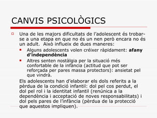 CANVIS PSICOLÒGICS Una de les majors dificultats de l’adolescent és trobar-se a una etapa en que no és un nen però encara no és un adult.  Això influeix de dues maneres:  Alguns adolescents volen créixer ràpidament:  afany d’independència Altres senten nostàlgia per la situació més confortable de la infància (actitud que pot ser reforçada per pares massa protectors): ansietat pel que vindrà.  Els adolescents han d’elaborar els dols referits a la pèrdua de la condició infantil: dol pel cos perdut, el dol pel rol i la identitat infantil (renúnica a la dependència i acceptació de noves responsabilitats) i dol pels pares de l’infància (pèrdua de la protecció que aquestos impliquen).   
