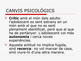 CANVIS PSICOLÒGICS Crític  amb el món dels adults: l’adolescent es sent estrany en un món amb el que no es sent plenament identificat, però que al que ha de pertànyer. L’adolescent vol més  autonomia  i cerca noves experiències. Aquesta actitud no implica fugida, sinó  recerca : no vol marxar de casa, sinó viure-hi d’una altra manera. 