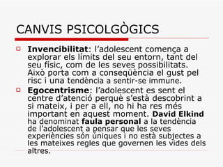 CANVIS PSICOLGÒGICS Invencibilitat : l’adolescent comença a explorar els límits del seu entorn, tant del seu físic, com de les seves possibilitats. Això porta com a conseqüència el gust pel risc i una t endència a sentir-se immune. Egocentrisme : l’adolescent es sent el centre d’atenció perquè s’està descobrint a si mateix, i per a ell, no hi ha res més important en aquest moment.  David Elkind  ha denominat  faula personal  a la tendència de l’adolescent a pensar que les seves experiències són úniques i no està subjectes a les mateixes regles que governen les vides dels altres.   