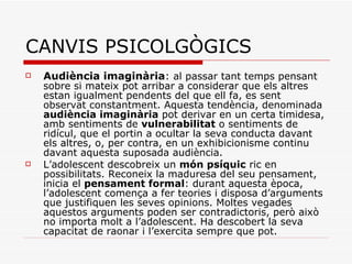 CANVIS PSICOLGÒGICS Audiència imaginària :  al passar tant temps pensant sobre si mateix pot arribar a considerar que els altres estan igualment pendents del que ell fa, es sent observat constantment. Aquesta tendència, denominada  audiència imaginària  pot derivar en un certa timidesa, amb sentiments de  vulnerabilitat  o sentiments de ridícul, que el portin a ocultar la seva conducta davant els altres, o, per contra, en un exhibicionisme continu davant aquesta suposada audiència . L’adolescent descobreix un  món psíquic  ric en possibilitats. Reconeix la maduresa del seu pensament, inicia el  pensament formal : durant aquesta època, l’adolescent comença a fer teories i disposa d’arguments que justifiquen les seves opinions. Moltes vegades aquestos arguments poden ser contradictoris, però això no importa molt a l’adolescent. Ha descobert la seva capacitat de raonar i l’exercita sempre que pot.  