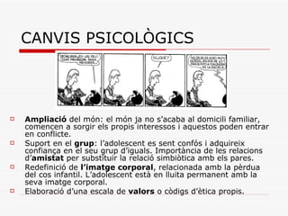 CANVIS PSICOLÒGICS Ampliació  del món: el món ja no s’acaba al domicili familiar, comencen a sorgir els propis interessos i aquestos poden entrar en conflicte.  Suport en el  grup : l’adolescent es sent confós i adquireix confiança en el seu grup d’iguals. Importància de les relacions d’ amistat  per substituir la relació simbiòtica amb els pares.  Redefinició de  l’imatge corporal , relacionada amb la pèrdua del cos infantil. L’adolescent està en lluita permanent amb la seva imatge corporal. Elaboració d’una escala de  valors  o còdigs d’ètica propis.  