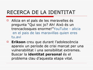 RECERCA DE LA IDENTITAT Alícia en el país de les meravelles és pregunta “Qui soc jo? Ah! Això és un trencaclosques enorme!” YouTube  -  alicia  en el  pais  de las maravillas quien eres  tu.avi Erikson  creu que durant l’adolescència apareix un període de crisi marcat per una vulnerabilitat i una sensibilitat extremes. Buscar la  identitat personal  és el problema clau d’aquesta etapa vital . 