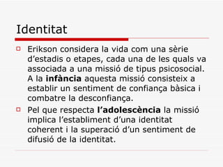 Identitat Erikson considera la vida com una sèrie d’estadis o etapes, cada una de les quals va associada a una missió de tipus psicosocial. A la  infància  aquesta missió consisteix a establir un sentiment de confiança bàsica i combatre la desconfiança. Pel que respecta  l’adolescència  la missió implica l’establiment d’una identitat coherent i la superació d’un sentiment de difusió de la identitat.  