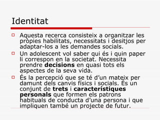 Identitat Aquesta recerca consisteix a organitzar les pròpies habilitats, necessitats i desitjos per adaptar-los a les demandes socials. Un adolescent vol saber qui és i quin paper li correspon en la societat. Necessita prendre  decisions  en quasi tots els aspectes de la seva vida.  És la percepció que se té d’un mateix per damunt dels canvis físics i socials. És un conjunt de  trets  i  característiques personals  que formen els patrons  habituals de conducta d’una persona i que impliquen també un projecte de futur. 
