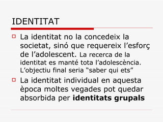 IDENTITAT La identitat no la concedeix la societat, sinó que requereix l’esforç de l’adolescent.  La recerca de la identitat es manté tota l’adolescència. L’objectiu final seria “saber qui ets”  La identitat individual en aquesta època moltes vegades pot quedar absorbida per  identitats grupals 