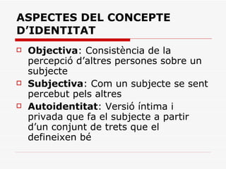 ASPECTES DEL CONCEPTE D’IDENTITAT Objectiva : Consistència de la percepció d’altres persones sobre un subjecte Subjectiva : Com un subjecte se sent percebut pels altres Autoidentitat : Versió íntima i privada que fa el subjecte a partir d’un conjunt de trets que el defineixen bé 