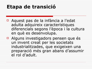 Etapa de transició Aquest pas de la infància a l’edat adulta adquireix característiques diferencials segons l’època i la cultura en què es desenvolupa.  Alguns investigadors pensen que és un invent creat per les societats industrialitzades, que exigeixen una preparació més gran abans d’assumir el rol d’adult. 