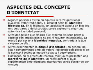 ASPECTES DEL CONCEPTE D’IDENTITAT Algunes persones eviten en aquesta recerca qüestionar qualsevol valor tradicional. El resultat seria la  identitat hipotecada . En la hipoteca, un adolescent adopta en bloc els rols dels pares o de la societat sense explorar o crear una autèntica identidad personal.  Altes decideixen que els rols que esperen els seus pares o societat són impossibles o no els hi resulten interessants. La reacció pot ser una  identidad negativa , contraria a la que s’espera de ells.  Altres experimenten la  difusió d’identidad : en general no estan compromesos amb els valors i objectius dels pares o de la societat i sovint es mostren apàtics i desorientats.  Finalment, en el procés de recerca, molt joves presenten una  moratòria de la identitat , un recès durant el qual experimenten amb identitats alternatives sense decidir-se per ninguna.   