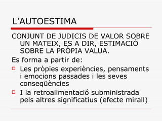 L’AUTOESTIMA CONJUNT DE JUDICIS DE VALOR SOBRE UN MATEIX, ES A DIR, ESTIMACIÓ SOBRE LA PRÒPIA VALUA. Es forma a partir de: Les pròpies experiències, pensaments i emocions passades i les seves conseqüències I la retroalimentació subministrada pels altres significatius (efecte mirall) 