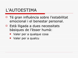L’AUTOESTIMA Té gran influència sobre l’estabilitat emocional i el benestar personal. Està lligada a dues necessitats bàsiques de l’èsser humà:  Valer per a qualque cosa Valer per a qualcu 