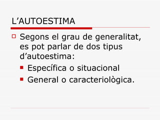 L’AUTOESTIMA Segons el grau de generalitat, es pot parlar de dos tipus d’autoestima: Específica o situacional General o caracteriològica. 
