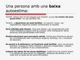 Una persona amb una  baixa  autoestima: Tendrà  menys èxit en les tasques que emprèn, ja que  no coneix els seus punts forts  i no sap aprofitar-los, Tendirà  a  desanimar-se amb facilitat  i no assumir riscos. Les expectatives negatives acaben condicionant el resultat.  Serà influïble pels demés : Canviarà d’idees i de comportament amb molta freqüència,segons amb qui estigui. El/la manipularan altres persones amb personalitats més fortes.  Eludirà situacions que provoquin estrès : tindrà poca tolerància davant les circumstàncies que li provoquin angoixa, temença, ira, o sensació de desordre.  Es posarà a la defensiva i es frustrarà amb facilitat : serà una persona punxeta, incapaç de rebre crítiques o peticions inesperades, i posarà excuses per justificar el seu comportament.  Culparà els altres de les seves debilitats : tindrà locus de control extern ( no admet els seus errors i/o debilitats i atribueix als demés o a la mala sort la causa de les seves dificultats).  