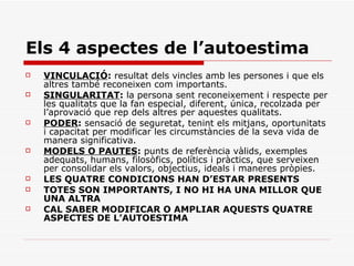 Els 4 aspectes de l’autoestima VINCULACIÓ :  resultat dels vincles amb les persones i que els altres també reconeixen com importants. SINGULARITAT :  la persona sent reconeixement i respecte per les qualitats que la fan especial, diferent, única, recolzada per l’aprovació que rep dels altres per aquestes qualitats. PODER :  sensació de seguretat, tenint els mitjans, oportunitats i capacitat per modificar les circumstàncies de la seva vida de manera significativa.  MODELS O PAUTES :  punts de referència vàlids, exemples adequats, humans, filosòfics, polítics i pràctics, que serveixen per consolidar els valors, objectius, ideals i maneres pròpies.  LES QUATRE CONDICIONS HAN D’ESTAR PRESENTS  TOTES SON IMPORTANTS, I NO HI HA UNA MILLOR QUE UNA ALTRA  CAL SABER MODIFICAR O AMPLIAR AQUESTS QUATRE ASPECTES DE L’AUTOESTIMA  