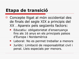 Etapa de transició Concepte lligat al món occidental des de finals del segle XIX a principis del XX . Apareix pels següents factors: Educatiu: obligatorietat d’ensenyança fins als 16 anys en els principals països d’Europa i Nordamèrica Laboral: No es permet treballar a menors Jurídic: Limitació de responsabilitat civil i penal. Lleis especials per menors. 