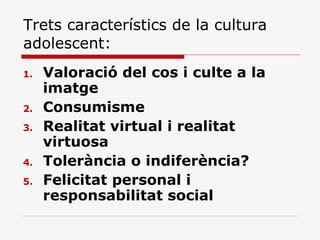 Trets característics de la cultura adolescent:  Valoració del cos i culte a la imatge Consumisme Realitat virtual i realitat virtuosa Tolerància o indiferència? Felicitat personal i responsabilitat social 