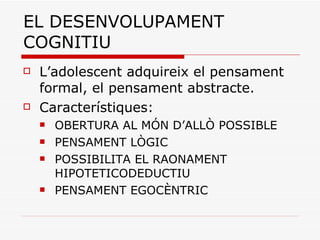 EL DESENVOLUPAMENT COGNITIU L’adolescent adquireix el pensament formal, el pensament abstracte. Característiques:  OBERTURA AL MÓN D’ALLÒ POSSIBLE PENSAMENT LÒGIC POSSIBILITA EL RAONAMENT HIPOTETICODEDUCTIU PENSAMENT EGOCÈNTRIC 