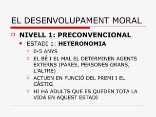 EL DESENVOLUPAMENT MORAL NIVELL 1: PRECONVENCIONAL ESTADI 1:  HETERONOMIA 0-5 ANYS EL BÉ I EL MAL EL DETERMINEN AGENTS EXTERNS (PARES, PERSONES GRANS, L’ALTRE) ACTUEN EN FUNCIÓ DEL PREMI I EL CÀSTIG HI HA ADULTS QUE ES QUEDEN TOTA LA VIDA EN AQUEST ESTADI  