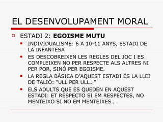 EL DESENVOLUPAMENT MORAL ESTADI 2:  EGOISME MUTU INDIVIDUALISME: 6 A 10-11 ANYS, ESTADI DE LA INFANTESA ES DESCOBREIXEN LES REGLES DEL JOC I ES COMPLEIXEN NO PER RESPECTE ALS ALTRES NI PER POR, SINÓ PER EGOISME. LA REGLA BÀSICA D’AQUEST ESTADI ÉS LA LLEI DE TALIÓ: “ULL PER ULL…” ELS ADULTS QUE ES QUEDEN EN AQUEST ESTADI: ET RESPECTO SI EM RESPECTES, NO MENTEIXO SI NO EM MENTEIXES… 