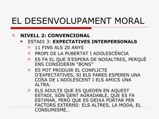 EL DESENVOLUPAMENT MORAL NIVELL 2: CONVENCIONAL ESTADI 3:  EXPECTATIVES INTERPERSONALS 11 FINS ALS 20 ANYS PROPI DE LA PUBERTAT I ADOLESCÈNCIA ES FA EL QUE S’ESPERA DE NOSALTRES, PERQUÈ ENS CONSIDERIN “BONS” ES POT PRODUIR EL CONFLICTE D’EXPECTATIVES, SI ELS PARES ESPEREN UNA COSA DE L’ADOLESCENT I ELS AMICS UNA ALTRA. ELS ADULTS QUE ES QUEDEN EN AQUEST ESTADI, SÓN GENT AGRADABLE, QUE ES FA ESTIMAR, PERÒ QUE ES DEIXA PORTAR PER FACTORS EXTERNS: ELS ALTRES, LA MODA, EL CONSUMISME… 