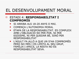 EL DESENVOLUPAMENT MORAL ESTADI 4:  RESPONSABILITAT I COMPROMÍS SI ARRIBA ALS 18-20 ANYS O MAI.  COMENÇA L’AUTONOMIA MORAL ETAPA DE LA RESPONSABILITAT. ES COMPLEIX AMB L’OBLIGACIÓ NO PER POR, NI PER EGOISME, NI PER QUEDAR BÉ, SINÓ PER RESPONSABILITAT L’ADULT FA ALLÒ A QUE UN S’HA COMPROMÈS PERÒ NO MÉS I ES LIMITA AL SEU GRUP, FAMÍLIA I AMICS, LA RESTA NO ÉS RESPONSABILITAT SEVA. 