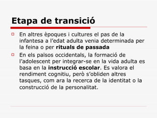 Etapa de transició En altres èpoques i cultures el pas de la infantesa a l’edat adulta venia determinada per la feina o per  rituals de passada En els països occidentals, la formació de l’adolescent per integrar-se en la vida adulta es basa en la  instrucció escolar . Es valora el rendiment cognitiu, però s’obliden altres tasques, com ara la recerca de la identitat o la construcció de la personalitat.   