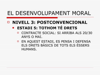 EL DESENVOLUPAMENT MORAL NIVELL 3: POSTCONVENCIONAL ESTADI 5: TOTHOM TÉ DRETS CONTRACTE SOCIAL: SI ARRIBA ALS 20/30 ANYS O MAI. EN AQUEST ESTADI, ES PENSA I DEFENSA ELS DRETS BÀSICS DE TOTS ELS ÉSSERS HUMANS. 
