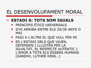 EL DESENVOLUPAMENT MORAL ESTADI 6: TOTS SOM IGUALS PRINCIPIS ÈTICS UNIVERSALS S’HI ARRIBA ENTRE ELS 20/30 ANYS O MAI FAIG A L’ALTRE EL QUE VULL PER MI ES L’ESTADI DELS QUE VIUEN, DEFENSEN I LLLUITEN PER LA IGUALTAT, EL RESPECTE AUTÈNTIC I L’AMOR A TOTS ELS ÉSSERS HUMANS (GANDHI, LUTHER KING…) 