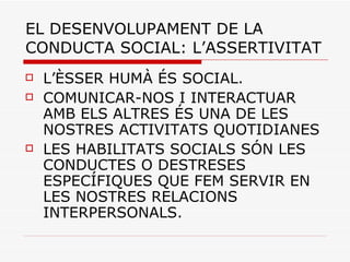 EL DESENVOLUPAMENT DE LA CONDUCTA SOCIAL: L’ASSERTIVITAT L’ÈSSER HUMÀ ÉS SOCIAL. COMUNICAR-NOS I INTERACTUAR AMB ELS ALTRES ÉS UNA DE LES NOSTRES ACTIVITATS QUOTIDIANES LES HABILITATS SOCIALS SÓN LES CONDUCTES O DESTRESES ESPECÍFIQUES QUE FEM SERVIR EN LES NOSTRES RELACIONS INTERPERSONALS. 