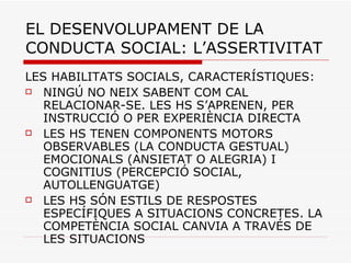 EL DESENVOLUPAMENT DE LA CONDUCTA SOCIAL: L’ASSERTIVITAT LES HABILITATS SOCIALS, CARACTERÍSTIQUES: NINGÚ NO NEIX SABENT COM CAL RELACIONAR-SE. LES HS S’APRENEN, PER INSTRUCCIÓ O PER EXPERIÈNCIA DIRECTA LES HS TENEN COMPONENTS MOTORS OBSERVABLES (LA CONDUCTA GESTUAL) EMOCIONALS (ANSIETAT O ALEGRIA) I COGNITIUS (PERCEPCIÓ SOCIAL, AUTOLLENGUATGE) LES HS SÓN ESTILS DE RESPOSTES ESPECÍFIQUES A SITUACIONS CONCRETES. LA COMPETÈNCIA SOCIAL CANVIA A TRAVÉS DE LES SITUACIONS 