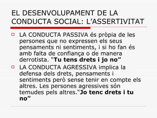 EL DESENVOLUPAMENT DE LA CONDUCTA SOCIAL: L’ASSERTIVITAT LA CONDUCTA PASSIVA és pròpia de les persones que no expressen els seus pensaments ni sentiments, i si ho fan és amb falta de confiança o de manera derrotista. “ Tu tens drets i jo no”   LA CONDUCTA AGRESSIVA implica la defensa dels drets, pensaments i sentiments però sense tenir en compte els altres. Les persones agressives són temudes pels altres.“ Jo tenc drets i tu no”   